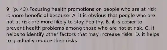 9. (p. 43) Focusing health promotions on people who are at-risk is more beneficial because: A. it is obvious that people who are not at risk are more likely to stay healthy. B. it is easier to prevent health problems among those who are not at risk. C. it helps to identify other factors that may increase risks. D. it helps to gradually reduce their risks.