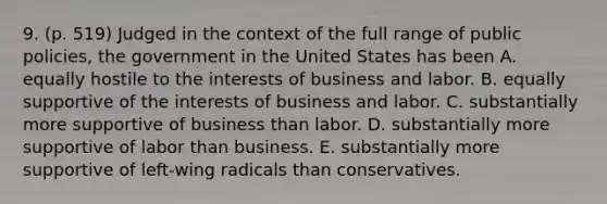 9. (p. 519) Judged in the context of the full range of public policies, the government in the United States has been A. equally hostile to the interests of business and labor. B. equally supportive of the interests of business and labor. C. substantially more supportive of business than labor. D. substantially more supportive of labor than business. E. substantially more supportive of left-wing radicals than conservatives.