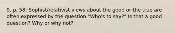 9. p. 58: Sophist/relativist views about the good or the true are often expressed by the question "Who's to say?" Is that a good question? Why or why not?