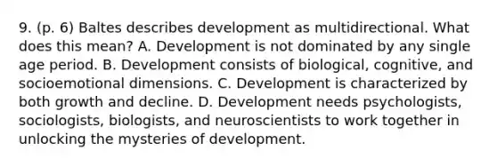 9. (p. 6) Baltes describes development as multidirectional. What does this mean? A. Development is not dominated by any single age period. B. Development consists of biological, cognitive, and socioemotional dimensions. C. Development is characterized by both growth and decline. D. Development needs psychologists, sociologists, biologists, and neuroscientists to work together in unlocking the mysteries of development.