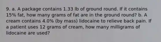 9. a. A package contains 1.33 lb of ground round. If it contains 15% fat, how many grams of fat are in the ground round? b. A cream contains 4.0% (by mass) lidocaine to relieve back pain. If a patient uses 12 grams of cream, how many milligrams of lidocaine are used?