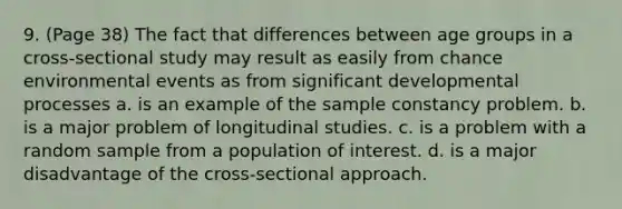 9. (Page 38) The fact that differences between age groups in a cross-sectional study may result as easily from chance environmental events as from significant developmental processes a. is an example of the sample constancy problem. b. is a major problem of longitudinal studies. c. is a problem with a random sample from a population of interest. d. is a major disadvantage of the cross-sectional approach.