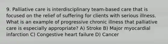 9. Palliative care is interdisciplinary team-based care that is focused on the relief of suffering for clients with serious illness. What is an example of progressive chronic illness that palliative care is especially appropriate? A) Stroke B) Major myocardial infarction C) Congestive heart failure D) Cancer