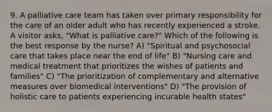 9. A palliative care team has taken over primary responsibility for the care of an older adult who has recently experienced a stroke. A visitor asks, "What is palliative care?" Which of the following is the best response by the nurse? A) "Spiritual and psychosocial care that takes place near the end of life" B) "Nursing care and medical treatment that prioritizes the wishes of patients and families" C) "The prioritization of complementary and alternative measures over biomedical interventions" D) "The provision of holistic care to patients experiencing incurable health states"