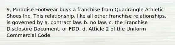 9. Paradise Footwear buys a franchise from Quadrangle Athletic Shoes Inc. This relationship, like all other franchise relationships, is governed by a. contract law. b. no law. c. the Franchise Disclosure Document, or FDD. d. Atticle 2 of the Uniform Commercial Code.