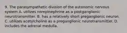 9. The parasympathetic division of the autonomic nervous system A. utilizes norepinephrine as a postganglionic neurotransmitter. B. has a relatively short preganglionic neuron. C. utilizes acetylcholine as a preganglionic neurotransmitter. D. includes the adrenal medulla.