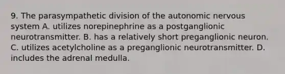 9. The parasympathetic division of the autonomic nervous system A. utilizes norepinephrine as a postganglionic neurotransmitter. B. has a relatively short preganglionic neuron. C. utilizes acetylcholine as a preganglionic neurotransmitter. D. includes the adrenal medulla.