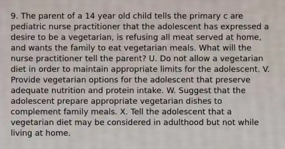 9. The parent of a 14 year old child tells the primary c are pediatric nurse practitioner that the adolescent has expressed a desire to be a vegetarian, is refusing all meat served at home, and wants the family to eat vegetarian meals. What will the nurse practitioner tell the parent? U. Do not allow a vegetarian diet in order to maintain appropriate limits for the adolescent. V. Provide vegetarian options for the adolescent that preserve adequate nutrition and protein intake. W. Suggest that the adolescent prepare appropriate vegetarian dishes to complement family meals. X. Tell the adolescent that a vegetarian diet may be considered in adulthood but not while living at home.