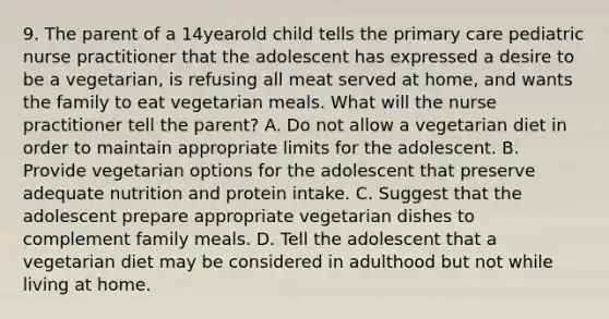 9. The parent of a 14yearold child tells the primary care pediatric nurse practitioner that the adolescent has expressed a desire to be a vegetarian, is refusing all meat served at home, and wants the family to eat vegetarian meals. What will the nurse practitioner tell the parent? A. Do not allow a vegetarian diet in order to maintain appropriate limits for the adolescent. B. Provide vegetarian options for the adolescent that preserve adequate nutrition and protein intake. C. Suggest that the adolescent prepare appropriate vegetarian dishes to complement family meals. D. Tell the adolescent that a vegetarian diet may be considered in adulthood but not while living at home.