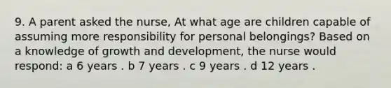 9. A parent asked the nurse, At what age are children capable of assuming more responsibility for personal belongings? Based on a knowledge of growth and development, the nurse would respond: a 6 years . b 7 years . c 9 years . d 12 years .