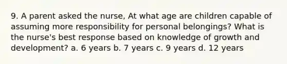 9. A parent asked the nurse, At what age are children capable of assuming more responsibility for personal belongings? What is the nurse's best response based on knowledge of growth and development? a. 6 years b. 7 years c. 9 years d. 12 years