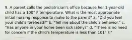 9. A parent calls the pediatrician's office because her 1-year-old child has a 100° F temperature. What is the most appropriate initial nursing response to make to the parent? a. "Did you feel your child's forehead?" b. "Tell me about the child's behavior." c. "Has anyone in your home been sick lately?" d. "There is no need for concern if the child's temperature is less than 101° F."