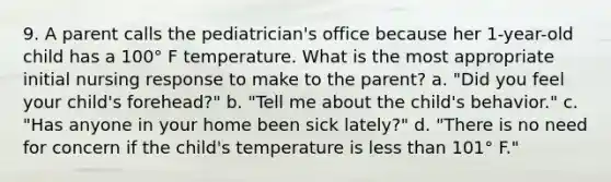 9. A parent calls the pediatrician's office because her 1-year-old child has a 100° F temperature. What is the most appropriate initial nursing response to make to the parent? a. "Did you feel your child's forehead?" b. "Tell me about the child's behavior." c. "Has anyone in your home been sick lately?" d. "There is no need for concern if the child's temperature is less than 101° F."