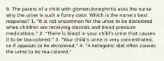 9. The parent of a child with glomerulonephritis asks the nurse why the urine is such a funny color. Which is the nurse's best response? 1. "It is not uncommon for the urine to be discolored when children are receiving steroids and blood pressure medications." 2. "There is blood in your child's urine that causes it to be tea-colored." 3. "Your child's urine is very concentrated, so it appears to be discolored." 4. "A ketogenic diet often causes the urine to be tea-colored."