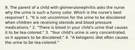 9. The parent of a child with glomerulonephritis asks the nurse why the urine is such a funny color. Which is the nurse's best response? 1. "It is not uncommon for the urine to be discolored when children are receiving steroids and blood pressure medications." 2. "There is blood in your child's urine that causes it to be tea-colored." 3. "Your child's urine is very concentrated, so it appears to be discolored." 4. "A ketogenic diet often causes the urine to be tea-colored."