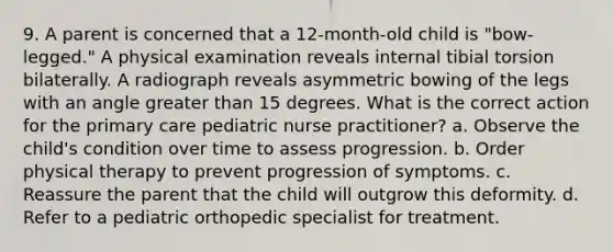 9. A parent is concerned that a 12-month-old child is "bow-legged." A physical examination reveals internal tibial torsion bilaterally. A radiograph reveals asymmetric bowing of the legs with an angle greater than 15 degrees. What is the correct action for the primary care pediatric nurse practitioner? a. Observe the child's condition over time to assess progression. b. Order physical therapy to prevent progression of symptoms. c. Reassure the parent that the child will outgrow this deformity. d. Refer to a pediatric orthopedic specialist for treatment.