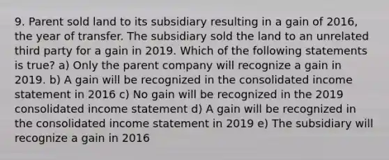 9. Parent sold land to its subsidiary resulting in a gain of 2016, the year of transfer. The subsidiary sold the land to an unrelated third party for a gain in 2019. Which of the following statements is true? a) Only the parent company will recognize a gain in 2019. b) A gain will be recognized in the consolidated income statement in 2016 c) No gain will be recognized in the 2019 consolidated income statement d) A gain will be recognized in the consolidated income statement in 2019 e) The subsidiary will recognize a gain in 2016