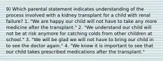 9) Which parental statement indicates understanding of the process involved with a kidney transplant for a child with renal failure? 1. "We are happy our child will not have to take any more medicine after the transplant." 2. "We understand our child will not be at risk anymore for catching colds from other children at school." 3. "We will be glad we will not have to bring our child in to see the doctor again." 4. "We know it is important to see that our child takes prescribed medications after the transplant."