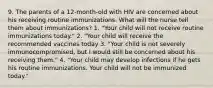 9. The parents of a 12-month-old with HIV are concerned about his receiving routine immunizations. What will the nurse tell them about immunizations? 1. "Your child will not receive routine immunizations today." 2. "Your child will receive the recommended vaccines today 3. "Your child is not severely immunocompromised, but I would still be concerned about his receiving them." 4. "Your child may develop infections if he gets his routine immunizations. Your child will not be immunized today."