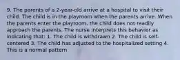 9. The parents of a 2-year-old arrive at a hospital to visit their child. The child is in the playroom when the parents arrive. When the parents enter the playroom, the child does not readily approach the parents. The nurse interprets this behavior as indicating that: 1. The child is withdrawn 2. The child is self-centered 3. The child has adjusted to the hospitalized setting 4. This is a normal pattern