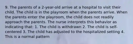 9. The parents of a 2-year-old arrive at a hospital to visit their child. The child is in the playroom when the parents arrive. When the parents enter the playroom, the child does not readily approach the parents. The nurse interprets this behavior as indicating that: 1. The child is withdrawn 2. The child is self-centered 3. The child has adjusted to the hospitalized setting 4. This is a normal pattern