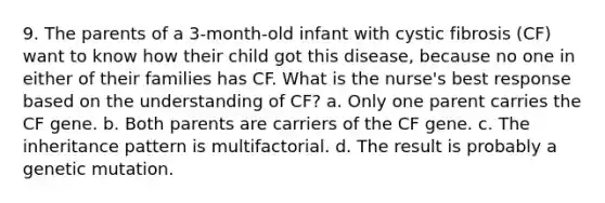 9. The parents of a 3-month-old infant with cystic fibrosis (CF) want to know how their child got this disease, because no one in either of their families has CF. What is the nurse's best response based on the understanding of CF? a. Only one parent carries the CF gene. b. Both parents are carriers of the CF gene. c. The inheritance pattern is multifactorial. d. The result is probably a genetic mutation.