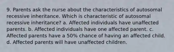 9. Parents ask the nurse about the characteristics of autosomal recessive inheritance. Which is characteristic of autosomal recessive inheritance? a. Affected individuals have unaffected parents. b. Affected individuals have one affected parent. c. Affected parents have a 50% chance of having an affected child. d. Affected parents will have unaffected children.