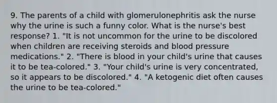 9. The parents of a child with glomerulonephritis ask the nurse why the urine is such a funny color. What is the nurse's best response? 1. "It is not uncommon for the urine to be discolored when children are receiving steroids and blood pressure medications." 2. "There is blood in your child's urine that causes it to be tea-colored." 3. "Your child's urine is very concentrated, so it appears to be discolored." 4. "A ketogenic diet often causes the urine to be tea-colored."