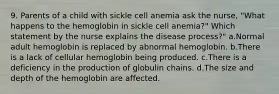 9. Parents of a child with sickle cell anemia ask the nurse, "What happens to the hemoglobin in sickle cell anemia?" Which statement by the nurse explains the disease process?" a.Normal adult hemoglobin is replaced by abnormal hemoglobin. b.There is a lack of cellular hemoglobin being produced. c.There is a deficiency in the production of globulin chains. d.The size and depth of the hemoglobin are affected.