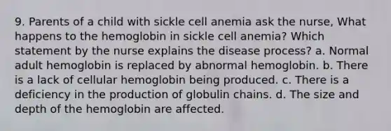 9. Parents of a child with sickle cell anemia ask the nurse, What happens to the hemoglobin in sickle cell anemia? Which statement by the nurse explains the disease process? a. Normal adult hemoglobin is replaced by abnormal hemoglobin. b. There is a lack of cellular hemoglobin being produced. c. There is a deficiency in the production of globulin chains. d. The size and depth of the hemoglobin are affected.