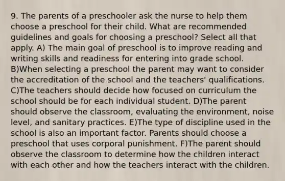 9. The parents of a preschooler ask the nurse to help them choose a preschool for their child. What are recommended guidelines and goals for choosing a preschool? Select all that apply. A) The main goal of preschool is to improve reading and writing skills and readiness for entering into grade school. B)When selecting a preschool the parent may want to consider the accreditation of the school and the teachers' qualifications. C)The teachers should decide how focused on curriculum the school should be for each individual student. D)The parent should observe the classroom, evaluating the environment, noise level, and sanitary practices. E)The type of discipline used in the school is also an important factor. Parents should choose a preschool that uses corporal punishment. F)The parent should observe the classroom to determine how the children interact with each other and how the teachers interact with the children.