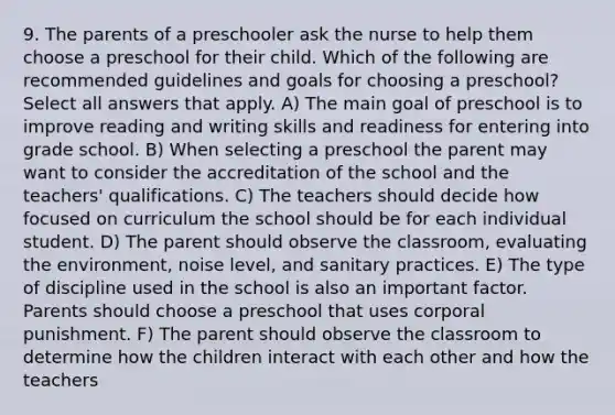 9. The parents of a preschooler ask the nurse to help them choose a preschool for their child. Which of the following are recommended guidelines and goals for choosing a preschool? Select all answers that apply. A) The main goal of preschool is to improve reading and writing skills and readiness for entering into grade school. B) When selecting a preschool the parent may want to consider the accreditation of the school and the teachers' qualifications. C) The teachers should decide how focused on curriculum the school should be for each individual student. D) The parent should observe the classroom, evaluating the environment, noise level, and sanitary practices. E) The type of discipline used in the school is also an important factor. Parents should choose a preschool that uses corporal punishment. F) The parent should observe the classroom to determine how the children interact with each other and how the teachers