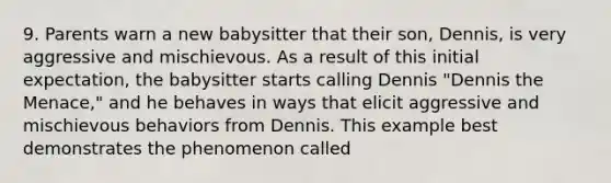 9. Parents warn a new babysitter that their son, Dennis, is very aggressive and mischievous. As a result of this initial expectation, the babysitter starts calling Dennis "Dennis the Menace," and he behaves in ways that elicit aggressive and mischievous behaviors from Dennis. This example best demonstrates the phenomenon called