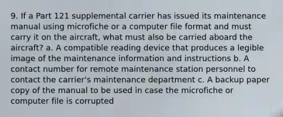 9. If a Part 121 supplemental carrier has issued its maintenance manual using microfiche or a computer file format and must carry it on the aircraft, what must also be carried aboard the aircraft? a. A compatible reading device that produces a legible image of the maintenance information and instructions b. A contact number for remote maintenance station personnel to contact the carrier's maintenance department c. A backup paper copy of the manual to be used in case the microfiche or computer file is corrupted