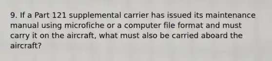 9. If a Part 121 supplemental carrier has issued its maintenance manual using microfiche or a computer file format and must carry it on the aircraft, what must also be carried aboard the aircraft?