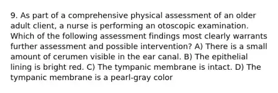 9. As part of a comprehensive physical assessment of an older adult client, a nurse is performing an otoscopic examination. Which of the following assessment findings most clearly warrants further assessment and possible intervention? A) There is a small amount of cerumen visible in the ear canal. B) The epithelial lining is bright red. C) The tympanic membrane is intact. D) The tympanic membrane is a pearl-gray color