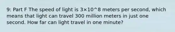 9: Part F The speed of light is 3×10^8 meters per second, which means that light can travel 300 million meters in just one second. How far can light travel in one minute?