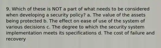 9. Which of these is NOT a part of what needs to be considered when developing a security policy? a. The value of the assets being protected b. The effect on ease of use of the system of various decisions c. The degree to which the security system implementation meets its specifications d. The cost of failure and recovery