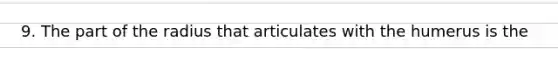 9. The part of the radius that articulates with the humerus is the