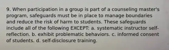 9. When participation in a group is part of a counseling master's program, safeguards must be in place to manage boundaries and reduce the risk of harm to students. These safeguards include all of the following EXCEPT: a. systematic instructor self-reflection. b. exhibit problematic behaviors. c. informed consent of students. d. self-disclosure training.