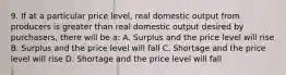 9. If at a particular price level, real domestic output from producers is greater than real domestic output desired by purchasers, there will be a: A. Surplus and the price level will rise B. Surplus and the price level will fall C. Shortage and the price level will rise D. Shortage and the price level will fall