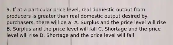 9. If at a particular price level, real domestic output from producers is greater than real domestic output desired by purchasers, there will be a: A. Surplus and the price level will rise B. Surplus and the price level will fall C. Shortage and the price level will rise D. Shortage and the price level will fall