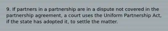 9. If partners in a partnership are in a dispute not covered in the partnership agreement, a court uses the Uniform Partnership Act, if the state has adopted it, to settle the matter.