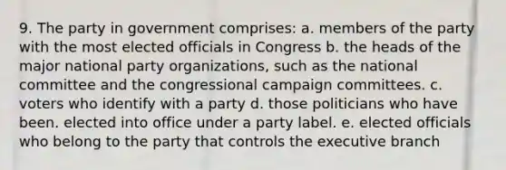 9. The party in government comprises: a. members of the party with the most elected officials in Congress b. the heads of the major national party organizations, such as the national committee and the congressional campaign committees. c. voters who identify with a party d. those politicians who have been. elected into office under a party label. e. elected officials who belong to the party that controls the executive branch