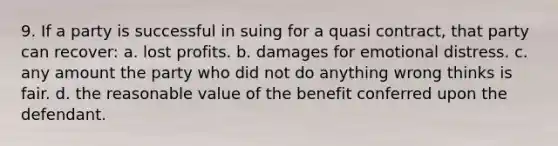 9. If a party is successful in suing for a quasi contract, that party can recover: a. lost profits. b. damages for emotional distress. c. any amount the party who did not do anything wrong thinks is fair. d. the reasonable value of the benefit conferred upon the defendant.