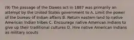 (9) The passage of the Dawes act in 1887 was primarily an attempt by the United States government to A. Limit the power of the bureau of Indian affairs B. Return eastern land to native American Indian tribes C. Encourage native American Indians to give up their traditional cultures D. Hire native American Indians as military scouts