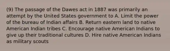 (9) The passage of the Dawes act in 1887 was primarily an attempt by the United States government to A. Limit the power of the bureau of Indian affairs B. Return eastern land to native American Indian tribes C. Encourage native American Indians to give up their traditional cultures D. Hire native American Indians as military scouts