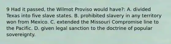 9 Had it passed, the Wilmot Proviso would have?: A. divided Texas into five slave states. B. prohibited slavery in any territory won from Mexico. C. extended the Missouri Compromise line to the Pacific. D. given legal sanction to the doctrine of popular sovereignty.