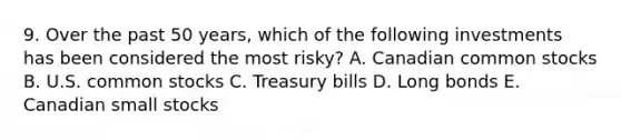 9. Over the past 50 years, which of the following investments has been considered the most risky? A. Canadian common stocks B. U.S. common stocks C. Treasury bills D. Long bonds E. Canadian small stocks