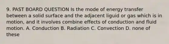 9. PAST BOARD QUESTION Is the mode of energy transfer between a solid surface and the adjacent liguid or gas which is in motion, and it involves combine effects of conduction and fluid motion. A. Conduction B. Radiation C. Convection D. none of these